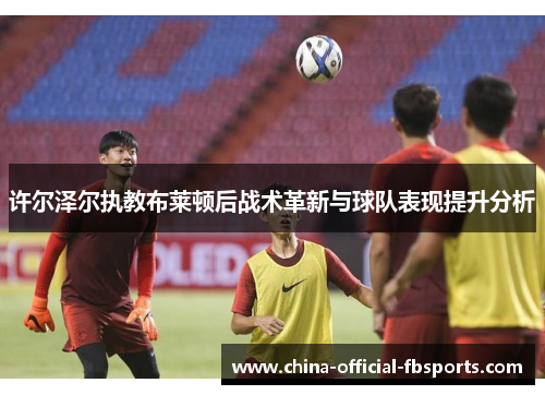 许尔泽尔执教布莱顿后战术革新与球队表现提升分析