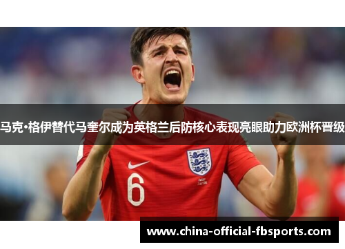 马克·格伊替代马奎尔成为英格兰后防核心表现亮眼助力欧洲杯晋级