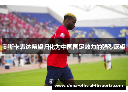 奥斯卡表达希望归化为中国国足效力的强烈愿望
