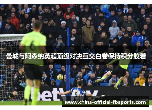 曼城与阿森纳英超顶级对决互交白卷保持积分胶着 曼城与阿森纳英超顶级对决互交白卷保持积分胶着